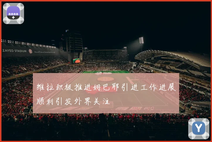 维拉积极推进姆巴耶引进工作进展顺利引发外界关注