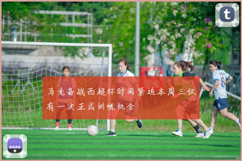 马竞备战西超杯时间紧迫本周三仅有一次正式训练机会