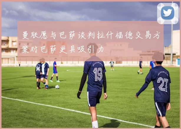 曼联愿与巴萨谈判拉什福德交易方案对巴萨更具吸引力