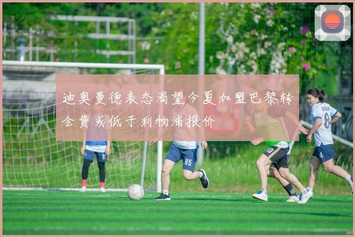 迪奥曼德表态渴望今夏加盟巴黎转会费或低于利物浦报价