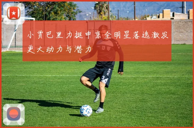小贾巴里力挺申京全明星落选激发更大动力与潜力