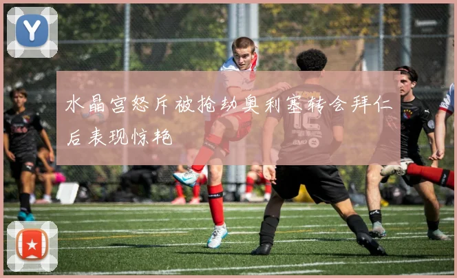 水晶宫怒斥被抢劫奥利塞转会拜仁后表现惊艳