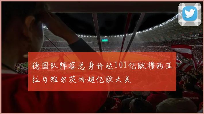 德国队阵容总身价达101亿欧穆西亚拉与维尔茨均超亿欧大关