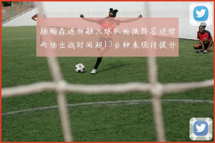 杨瀚森逐渐融入球队轮换阵容连续两场出战时间超13分钟表现待提升