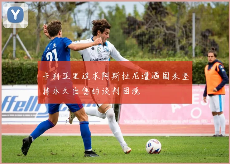 卡利亚里追求阿斯拉尼遭遇国米坚持永久出售的谈判困境