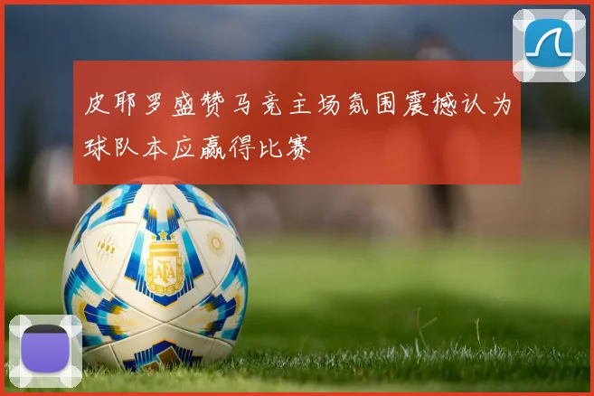 皮耶罗盛赞马竞主场氛围震撼认为球队本应赢得比赛