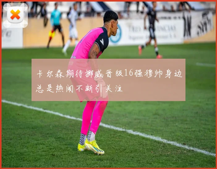 卡尔森期待挪威晋级16强穆帅身边总是热闹不断引关注