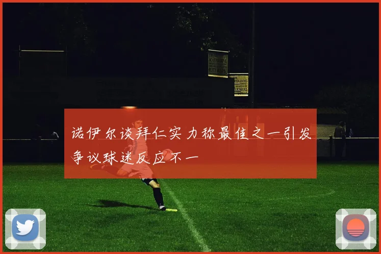 诺伊尔谈拜仁实力称最佳之一引发争议球迷反应不一