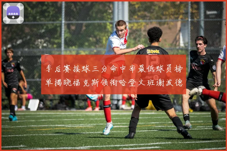 季后赛接球三分命中率最低球员榜单揭晓福克斯领衔哈登文班谢泼德紧随其后