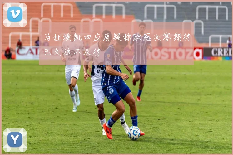 马杜埃凯回应质疑称欧冠决赛期待已久迫不及待