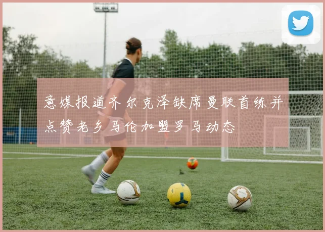 意媒报道齐尔克泽缺席曼联首练并点赞老乡马伦加盟罗马动态