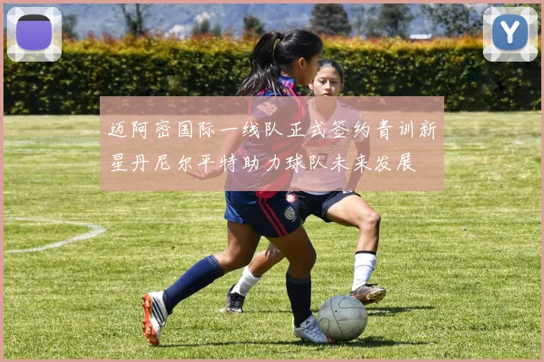 迈阿密国际一线队正式签约青训新星丹尼尔平特助力球队未来发展
