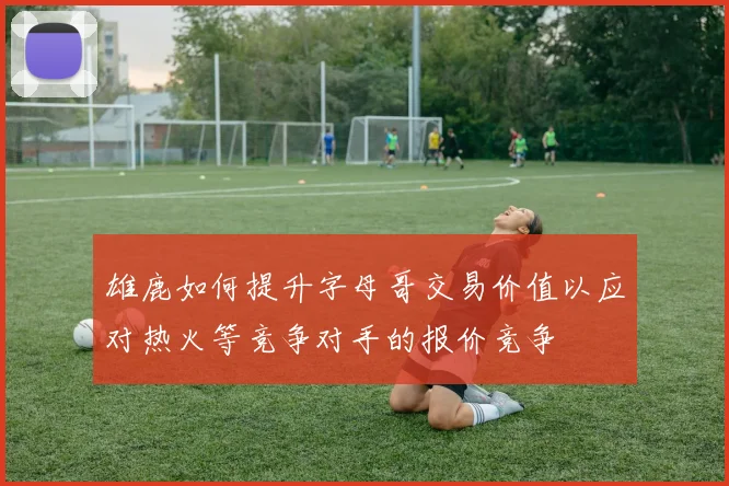 雄鹿如何提升字母哥交易价值以应对热火等竞争对手的报价竞争