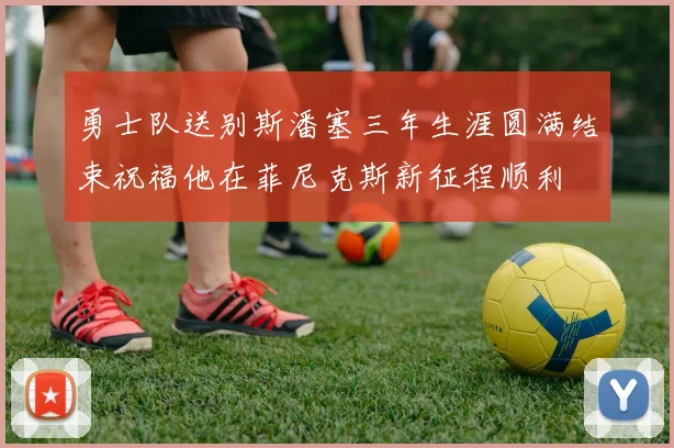勇士队送别斯潘塞三年生涯圆满结束祝福他在菲尼克斯新征程顺利