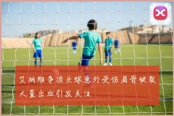 艾纳维争顶头球意外受伤眉骨破裂大量出血引发关注