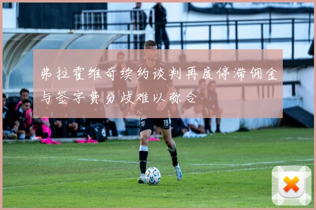 弗拉霍维奇续约谈判再度停滞佣金与签字费分歧难以弥合