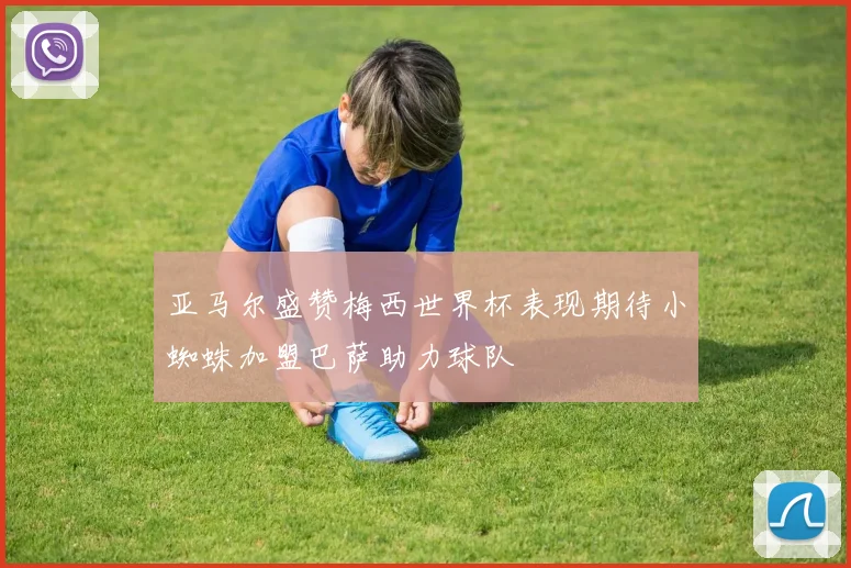 亚马尔盛赞梅西世界杯表现期待小蜘蛛加盟巴萨助力球队